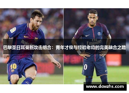 巴黎圣日耳曼新攻击组合：青年才俊与经验老将的完美融合之路