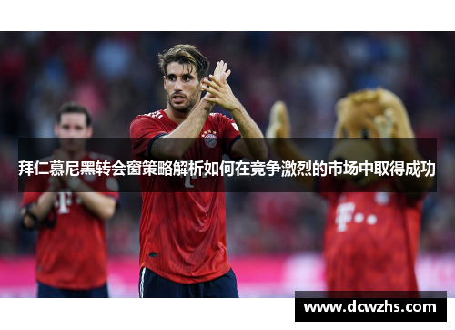 拜仁慕尼黑转会窗策略解析如何在竞争激烈的市场中取得成功