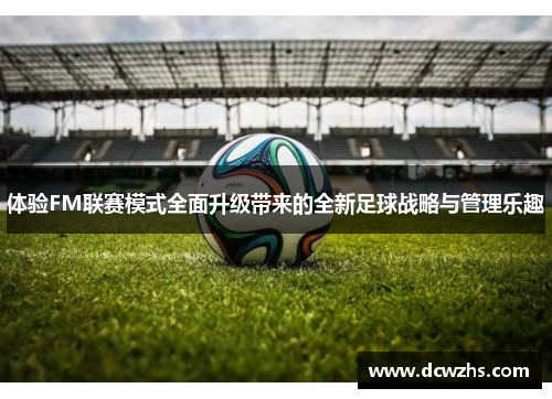 体验FM联赛模式全面升级带来的全新足球战略与管理乐趣