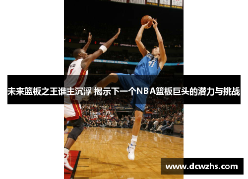 未来篮板之王谁主沉浮 揭示下一个NBA篮板巨头的潜力与挑战