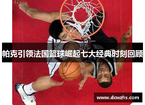 帕克引领法国篮球崛起七大经典时刻回顾