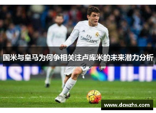 国米与皇马为何争相关注卢库米的未来潜力分析