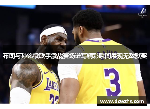 布朗与孙铭徽联手激战赛场谱写精彩瞬间展现无敌默契