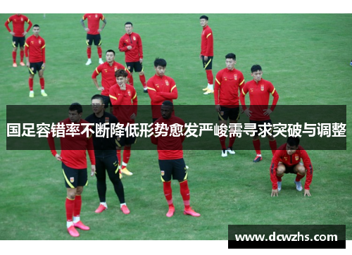 国足容错率不断降低形势愈发严峻需寻求突破与调整