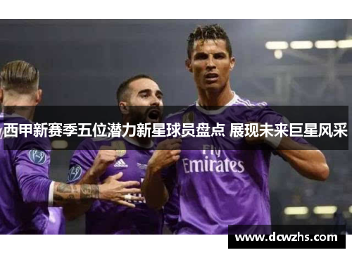 西甲新赛季五位潜力新星球员盘点 展现未来巨星风采 西甲新赛季五位潜力新星球员盘点 展现未来巨星风采
