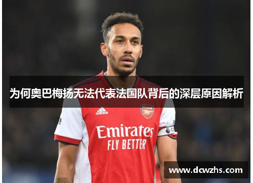 为何奥巴梅扬无法代表法国队背后的深层原因解析