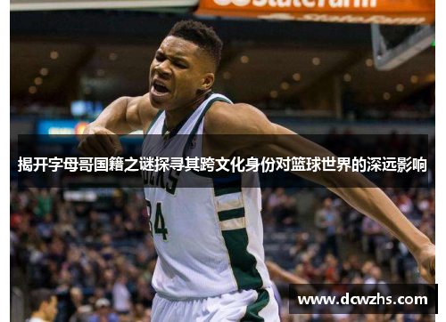 揭开字母哥国籍之谜探寻其跨文化身份对篮球世界的深远影响